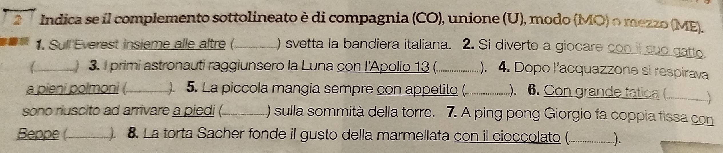 Indica se il complemento sottolineato è di compagnia (CO), unione (U), modo (MO) o mezzo (ME). 
1. Sull Everest insieme alle altre (_ ) svetta la bandiera italiana. 2. Si diverte a giocare con il suo gatto 
_ 3. I primi astronauti raggiunsero la Luna con l'Apollo 13 (._ 
). 4. Dopo l’acquazzone si respirava 
a pieni polmoni (_ . 5. La piccola mangia sempre con appetito (._ 
). 6. Con grande fatica ( __;___ 
sono riuscito ad arrivare a piedi (._ () sulla sommità della torre. 7. A ping pong Giorgio fa coppia fissa con 
Beppe (_ ). 8. La torta Sacher fonde il gusto della marmellata con il cioccolato (._ 
...).