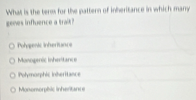 What is the term for the pattern of inheritance in which many
genes influence a trait?
Polygenic inheritance
Monogenic inheritance
Polymorphic inheritance
Monomorphic inheritance