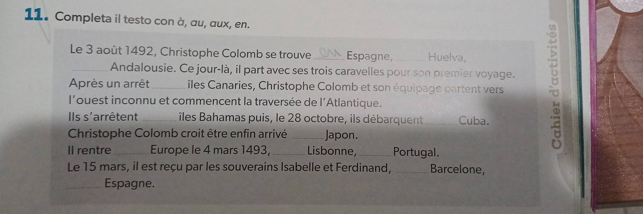 Completa il testo con à, au, aux, en. 
Le 3 août 1492, Christophe Colomb se trouve _Espagne, _Huelva, 
_Andalousie. Ce jour-là, il part avec ses trois caravelles pour son premier voyage. 
Après un arrêt _îles Canaries, Christophe Colomb et son équipage partent vers 
l'ouest inconnu et commencent la traversée de l'Atlantique. 
IIls s'arrêtent _îles Bahamas puis, le 28 octobre, ils débarquent _Cuba. 
Christophe Colomb croit être enfin arrivé _Japon. 
.≌ 
Il rentre_ Europe le 4 mars 1493, _Lisbonne, _Portugal. 
Le 15 mars, il est reçu par les souverains Isabelle et Ferdinand, _Barcelone, 
_Espagne.