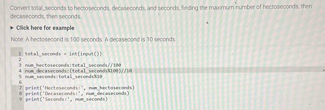 Convert total_ seconds to hectoseconds, decaseconds, and seconds, finding the maximum number of hectoseconds, then
decaseconds, then seconds.
Click here for example
Note: A hectosecond is 100 seconds. A decasecond is 10 seconds.
1 total_seconds = int(input())
2
3 num_hectoseconds:total_seconds//100
4 num_decaseconds:(total_ seconds% 100)//10
5 num_ seconds :total_ seconds % 10
6
7 print('Hectoseconds:', num_hectoseconds)
8 print('Decaseconds:', num_decaseconds)
9 print(' Seconds :', num_ seconds)