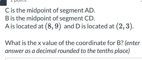 C is the midpoint of segment AD.
B is the midpoint of segment CD.
A is located at (8,9) and D is located at (2,3). 
What is the x value of the coordinate for B? (enter 
answer as a decimal rounded to the tenths place)