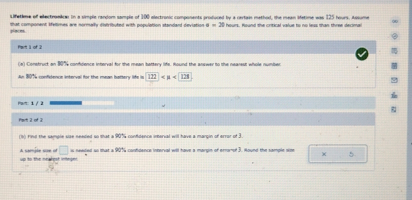 Lifetime of electronics! In a simple random sample of 100 electronic components produced by a certain method, the mean lifetime was 125 hours. Assume 
that component lifetimes are normally distributed with population standard deviation sigma =20hours. Round the critical value to no less than three decimal 
places. 
Part 1 of 2 
(a) Construct an 80% confidence interval for the mean battery life. Round the answer to the nearest whole number. 
An 80% confidence interval for the mean battery life is s122 <128</tex> 
Part: 1 / 2 
Part 2 of 2 
(b) Find the sample size needed so that a 90% confidence interval will have a margin of error of 3. 
A sample size of □ is needed so that a 90 1% confidence interval willl have a margin of errorof 3. Round the sample size
5. 
up to the nearest integer