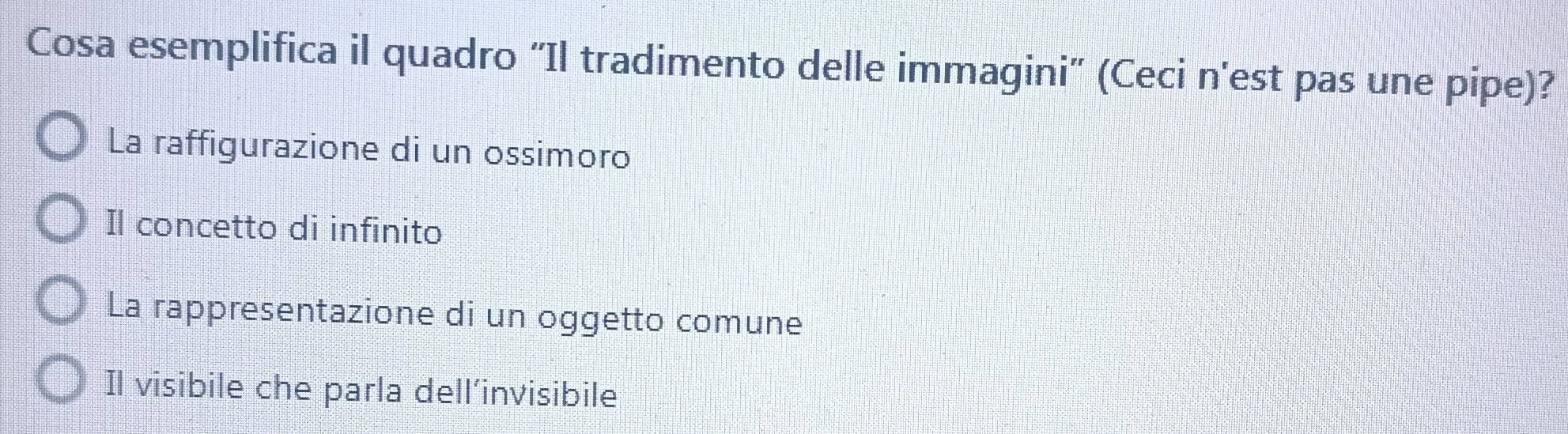 Cosa esemplifica il quadro “Il tradimento delle immagini” (Ceci n'est pas une pipe)?
La raffigurazione di un ossimoro
Il concetto di infinito
La rappresentazione di un oggetto comune
Il visibile che parla dell’invisibile