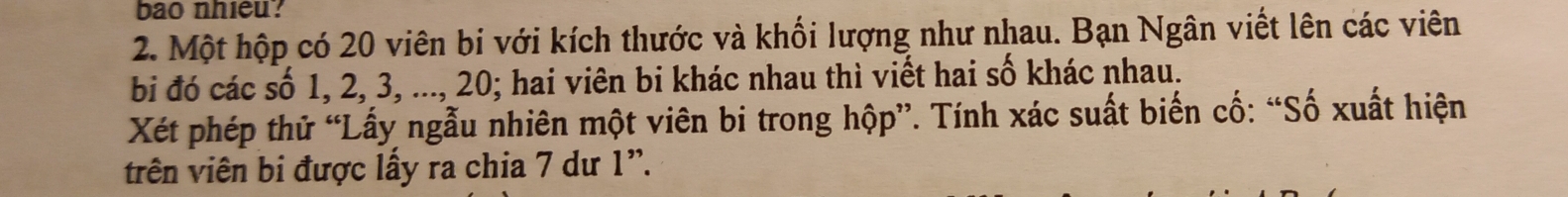 bao nhieu? 
2. Một hộp có 20 viên bi với kích thước và khối lượng như nhau. Bạn Ngân viết lên các viên 
bi đó các số 1, 2, 3, ..., 20; hai viên bi khác nhau thì viết hai số khác nhau. 
Xét phép thử “Lấy ngẫu nhiên một viên bi trong hộp”. Tính xác suất biến cố: “Số xuất hiện 
trên viên bi được lấy ra chia 7 dư 1 '.