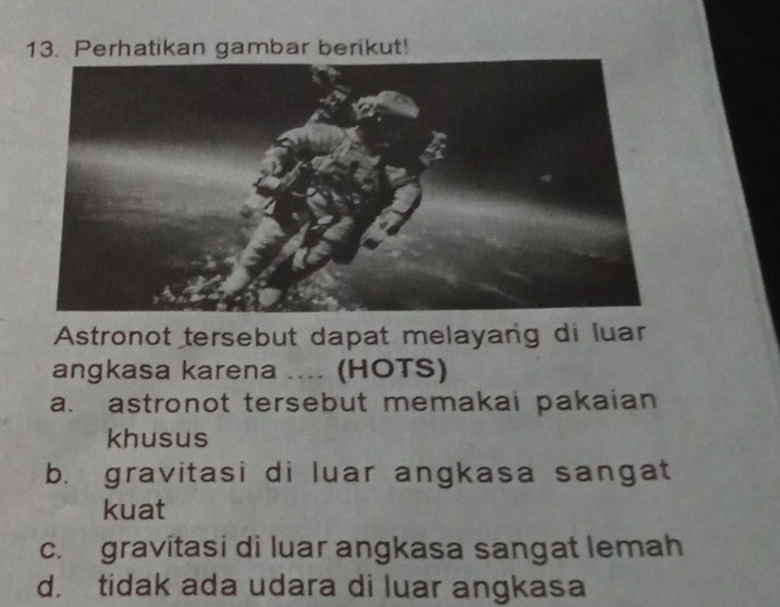 Perhatikan gambar berikut!
Astronot tersebut dapat melayang di luar
angkasa karena .... (HOTS)
a. astronot tersebut memakai pakaian
khusus
b. gravitasi di luar angkasa sangat
kuat
c. gravitasi di luar angkasa sangat lemah
d. tidak ada udara di luar angkasa