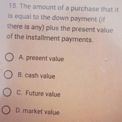 The amount of a purchase that it
is equal to the down payment (if
there is any) plus the present value
of the installment payments.
A. present value
B. cash value
C. Future value
D. market value