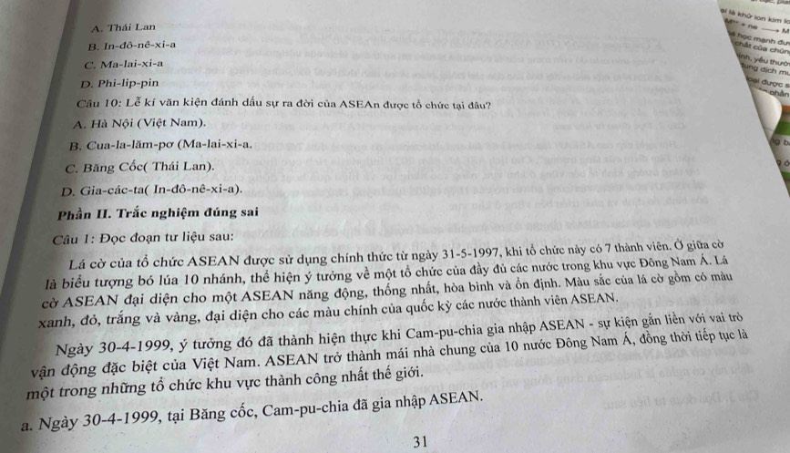 ài là khử lon kim K '' + né
A. Thái Lan
_
→ M
B. In-đô-nê-xi-a
* học mạnh đự chất của chún Nnh, yếu thườ Tung địch mụ
C. Ma-lai-xi-a
D. Phi-lip-pin
loại được s
Phên
Câu 10: Lễ kí văn kiện đánh dấu sự ra đời của ASEAn được tổ chức tại đâu?
A. Hà Nội (Việt Nam).
B. Cua-la-lăm-pơ (Ma-lai-xi-a.
lg b
C. Băng Cốc( Thái Lan).
a
D. Gia-các-ta( In-đô-nê-xi-a).
Phần II. Trắc nghiệm đúng sai
Câu 1: Đọc đoạn tư liệu sau:
Lá cờ của tổ chức ASEAN được sử dụng chính thức từ ngày 31-5-1997, khi tổ chức này có 7 thành viên. Ở giữa cờ
là biểu tượng bó lúa 10 nhánh, thể hiện ý tưởng về một tổ chức của đầy đủ các nước trong khu vực Đông Nam Á. Lá
cờ ASEAN đại diện cho một ASEAN năng động, thống nhất, hòa bình và ồn định. Màu sắc của lá cờ gồm có màu
xanh, đỏ, trắng và vàng, đại diện cho các màu chính của quốc kỳ các nước thành viên ASEAN.
Ngày 30-4-1999, ý tưởng đó đã thành hiện thực khi Cam-pu-chia gia nhập ASEAN - sự kiện gắn liền với vai trò
vận động đặc biệt của Việt Nam. ASEAN trở thành mái nhà chung của 10 nước Đông Nam Á, đồng thời tiếp tục là
một trong những tổ chức khu vực thành công nhất thế giới.
a. Ngày 30-4-1999, tại Băng cốc, Cam-pu-chia đã gia nhập ASEAN.
31