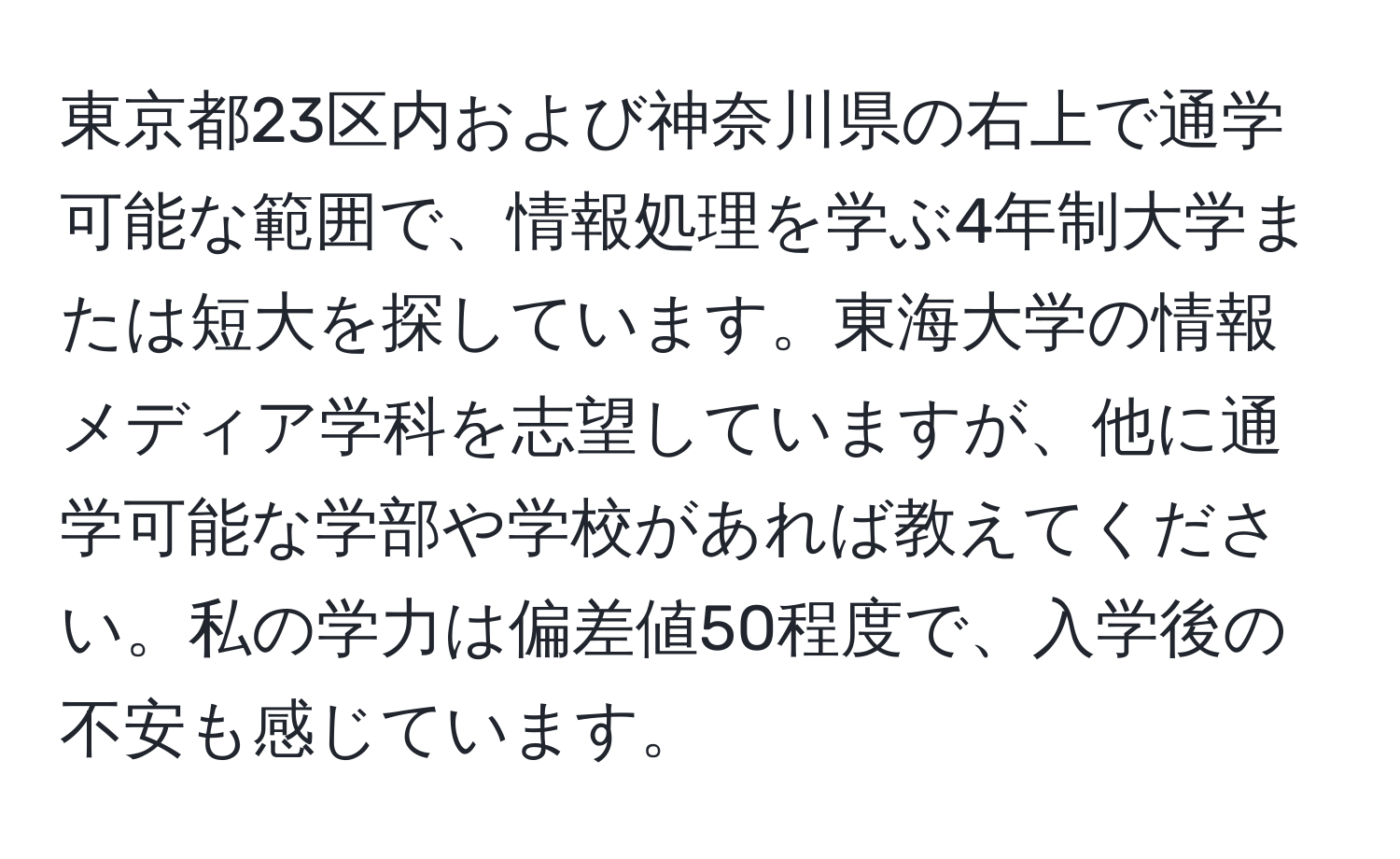 東京都23区内および神奈川県の右上で通学可能な範囲で、情報処理を学ぶ4年制大学または短大を探しています。東海大学の情報メディア学科を志望していますが、他に通学可能な学部や学校があれば教えてください。私の学力は偏差値50程度で、入学後の不安も感じています。