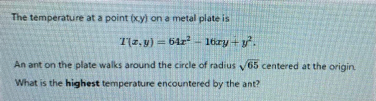 The temperature at a point (x,y) on a metal plate is
T(x,y)=64x^2-16xy+y^2. 
An ant on the plate walks around the circle of radius sqrt(65) centered at the origin.
What is the highest temperature encountered by the ant?