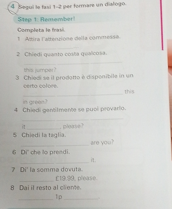 Segui le fasi 1-2 per formare un dialogo. 
Step 1: Remember! 
Completa le frasi. 
1 Attira l'attenzione della commessa. 
_``、 
2 Chiedi quanto costa qualcosa. 
_ 
this jumper? 
3 Chiedi se il prodotto è disponibile in un 
certo colore. 
_ 
this 
in green? 
4 Chiedi gentilmente se puoi provarlo. 
_ 
it_ , please? 
5 Chiedi la taglia. 
_are you? 
6 Di' che lo prendi. 
_it. 
7 Di' la somma dovuta. 
_ £19.99, please. 
8 Dai il resto al cliente. 
_1p_ 
、