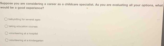 Suppose you are considering a career as a childcare specialist. As you are evaluating all your options, what
would be a good experience?
babysitting for several ages
taking education courses
volunteering at a hospital
volunteering at a kindergarten