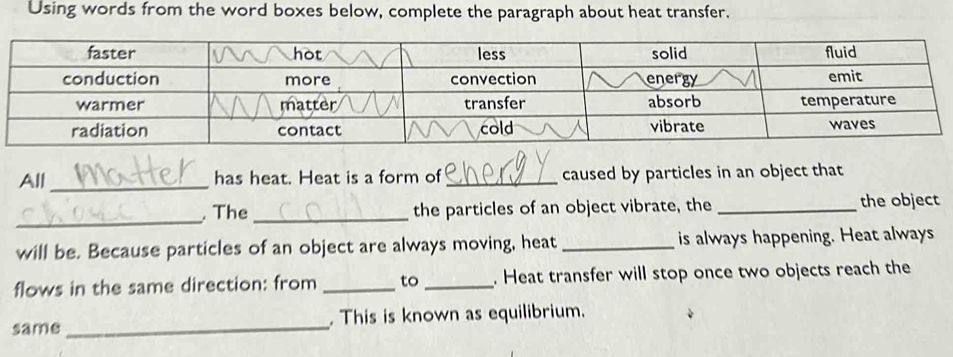 Using words from the word boxes below, complete the paragraph about heat transfer. 
All _has heat. Heat is a form of_ caused by particles in an object that 
_ 
. The _the particles of an object vibrate, the _the object 
will be. Because particles of an object are always moving, heat _is always happening. Heat always 
flows in the same direction: from _to _. Heat transfer will stop once two objects reach the 
same _. This is known as equilibrium.