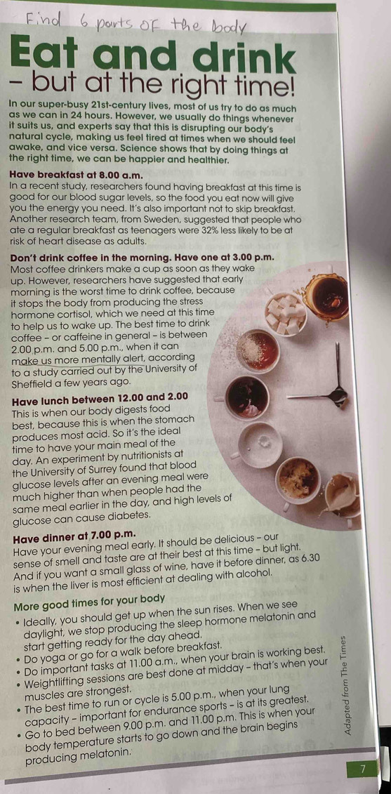 Eat and drink
- but at the right time!
In our super-busy 21st-century lives, most of us try to do as much
as we can in 24 hours. However, we usually do things whenever
it suits us, and experts say that this is disrupting our body's
natural cycle, making us feel tired at times when we should feel
awake, and vice versa. Science shows that by doing things at
the right time, we can be happier and healthier.
Have breakfast at 8.00 a.m.
In a recent study, researchers found having breakfast at this time is
good for our blood sugar levels, so the food you eat now will give
you the energy you need. It's also important not to skip breakfast.
Another research team, from Sweden, suggested that people who
ate a regular breakfast as teenagers were 32% less likely to be at
risk of heart disease as adults.
Don't drink coffee in the morning. Have on
Most coffee drinkers make a cup as soon as
up. However, researchers have suggested th
morning is the worst time to drink coffee, be
it stops the body from producing the stress
hormone cortisol, which we need at this tim
to help us to wake up. The best time to drink
coffee - or caffeine in general - is between
2.00 p.m. and 5.00 p.m., when it can
make us more mentally alert, according
to a study carried out by the University of
Sheffield a few years ago.
Have lunch between 12.00 and 2.00
This is when our body digests food
best, because this is when the stomach
produces most acid. So it's the ideal
time to have your main meal of the
day. An experiment by nutritionists at
the University of Surrey found that blood
glucose levels after an evening meal were
much higher than when people had the
same meal earlier in the day, and high lev
glucose can cause diabetes.
Have dinner at 7.00 p.m.
Have your evening meal early. It should be delicio
sense of smell and taste are at their best at this time - but light.
And if you want a small glass of wine, have it before dinner, as 6.30
is when the liver is most efficient at dealing with alcohol.
More good times for your body
Ideally, you should get up when the sun rises. When we see
daylight, we stop producing the sleep hormone melatonin and
start getting ready for the day ahead.
Do yoga or go for a walk before breakfast.
Do important tasks at 11.00 a.m., when your brain is working best.
Weightlifting sessions are best done at midday - that’s when your
capacity - important for endurance sports - is at its greatest. 5
muscles are strongest.
The best time to run or cycle is 5.00 p.m., when your lung
Go to bed between 9.00 p.m. and 11.00 p.m. This is when your
body temperature starts to go down and the brain begins
producing melatonin.
7