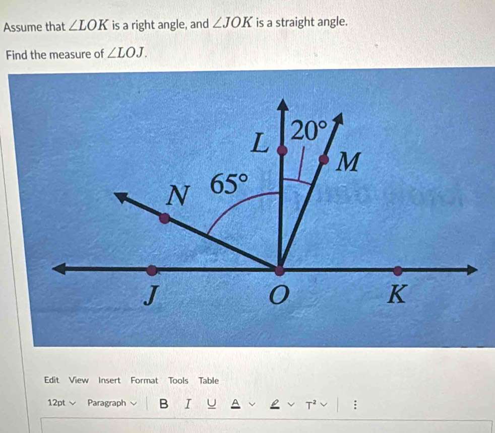 Assume that ∠ LOK is a right angle, and ∠ JOK is a straight angle.
Find the measure of ∠ LOJ.
Edit View Insert Format Tools Table
12pt  Paragraph B I U A :
T^2