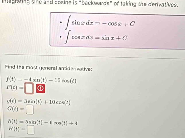 Integrating sine and cosine is “backwards” of taking the derivatives.
∈t sin xdx=-cos x+C
∈t cos xdx=sin x+C
Find the most general antiderivative:
f(t)=-4sin (t)-10cos (t)
F(t)=□
g(t)=3sin (t)+10cos (t)
G(t)=□
h(t)=5sin (t)-6cos (t)+4
H(t)=□