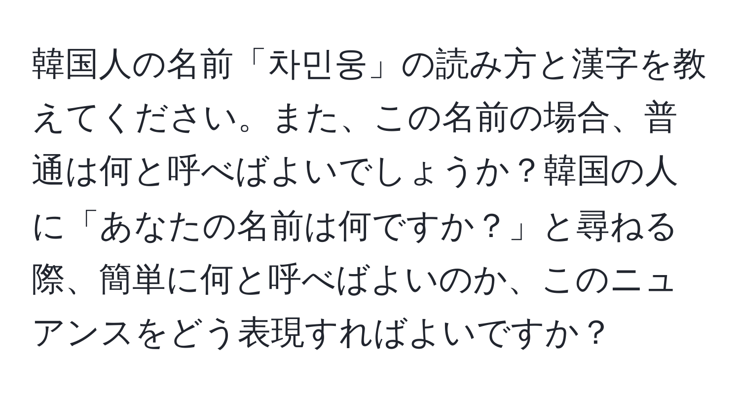 韓国人の名前「차민웅」の読み方と漢字を教えてください。また、この名前の場合、普通は何と呼べばよいでしょうか？韓国の人に「あなたの名前は何ですか？」と尋ねる際、簡単に何と呼べばよいのか、このニュアンスをどう表現すればよいですか？