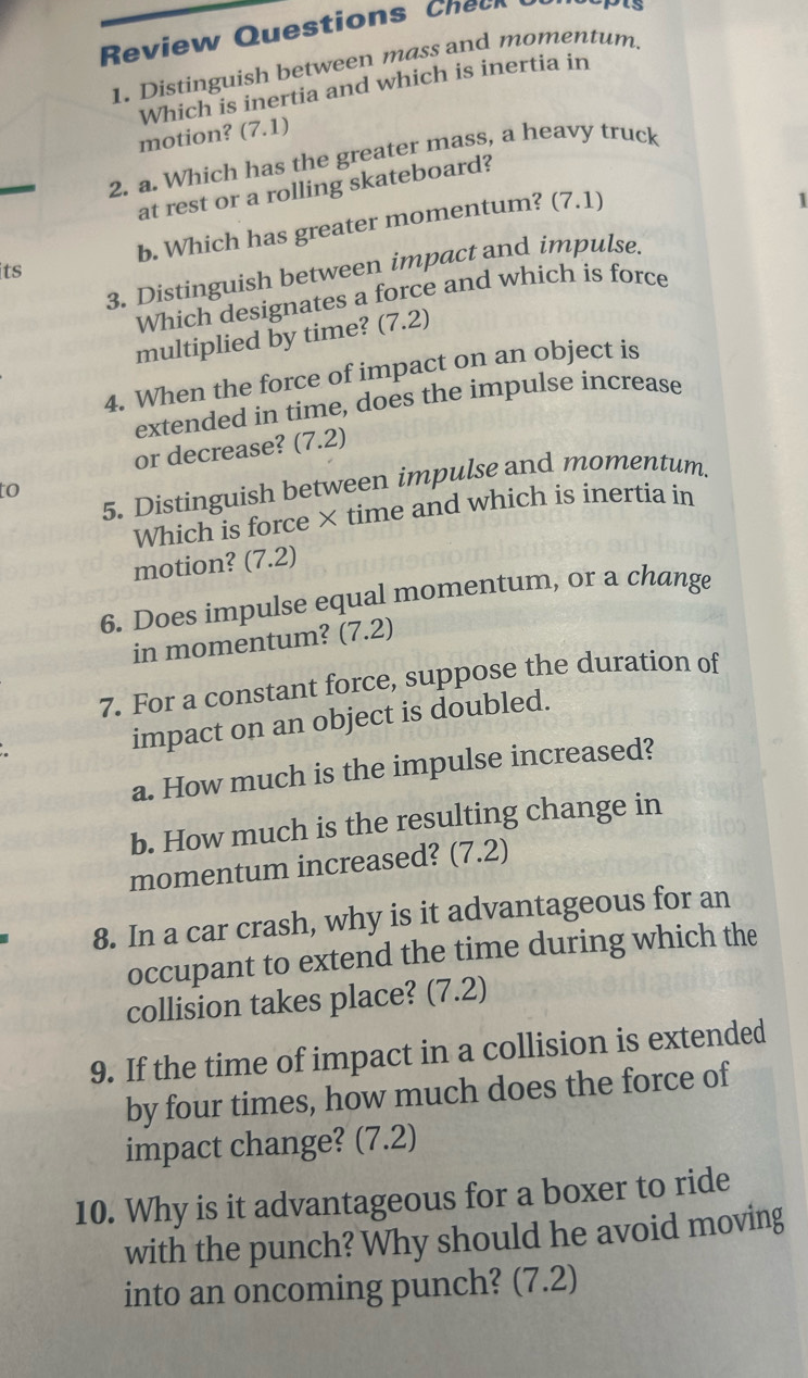 Review Questions Check 
1. Distinguish between mass and momentum. 
Which is inertia and which is inertia in 
motion? (7.1) 
2. a. Which has the greater mass, a heavy truck 
at rest or a rolling skateboard? 
b. Which has greater momentum? (7.1) 
1 
its 
3. Distinguish between impact and impulse. 
Which designates a force and which is force 
multiplied by time? (7.2) 
4. When the force of impact on an object is 
extended in time, does the impulse increase 
or decrease? (7.2) 
5. Distinguish between impulse and momentum. 
to 
Which is force × time and which is inertia in 
motion? (7.2) 
6. Does impulse equal momentum, or a change 
in momentum? (7.2) 
7. For a constant force, suppose the duration of 
impact on an object is doubled. 
a. How much is the impulse increased? 
b. How much is the resulting change in 
momentum increased? (7.2) 
8. In a car crash, why is it advantageous for an 
occupant to extend the time during which the 
collision takes place? (7.2) 
9. If the time of impact in a collision is extended 
by four times, how much does the force of 
impact change? (7.2) 
10. Why is it advantageous for a boxer to ride 
with the punch? Why should he avoid moving 
into an oncoming punch? (7.2)