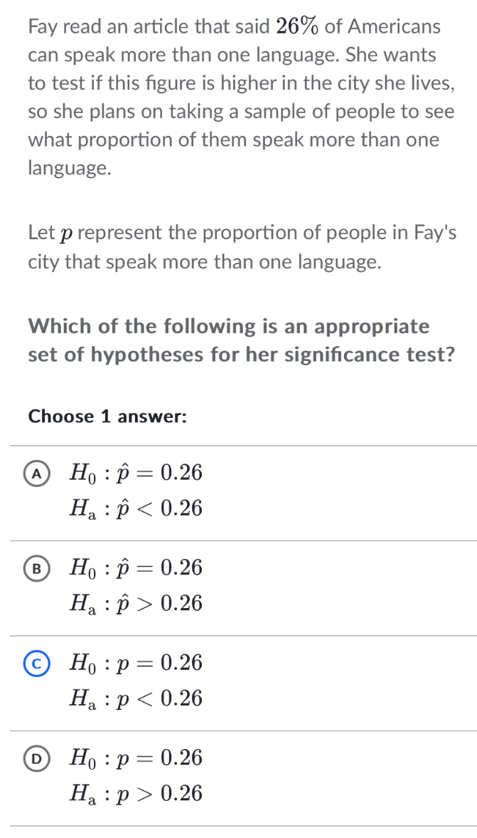 Fay read an article that said 26% of Americans
can speak more than one language. She wants
to test if this figure is higher in the city she lives,
so she plans on taking a sample of people to see
what proportion of them speak more than one
language.
Let p represent the proportion of people in Fay's
city that speak more than one language.
Which of the following is an appropriate
set of hypotheses for her signifcance test?
Choose 1 answer:
A H_0:hat p=0.26
H_a:hat p<0.26
B H_0:hat p=0.26
H_a:hat p>0.26
H_0:p=0.26
H_a:p<0.26
D H_0:p=0.26
H_a:p>0.26