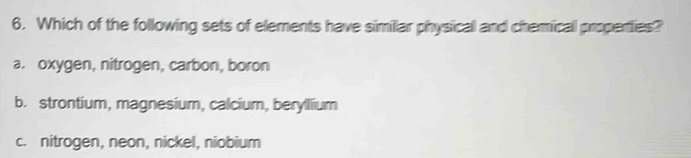 Which of the following sets of elements have similar physical and chemical properties?
a. oxygen, nitrogen, carbon, boron
b. strontium, magnesium, calcium, berylium
c. nitrogen, neon, nickel, niobium