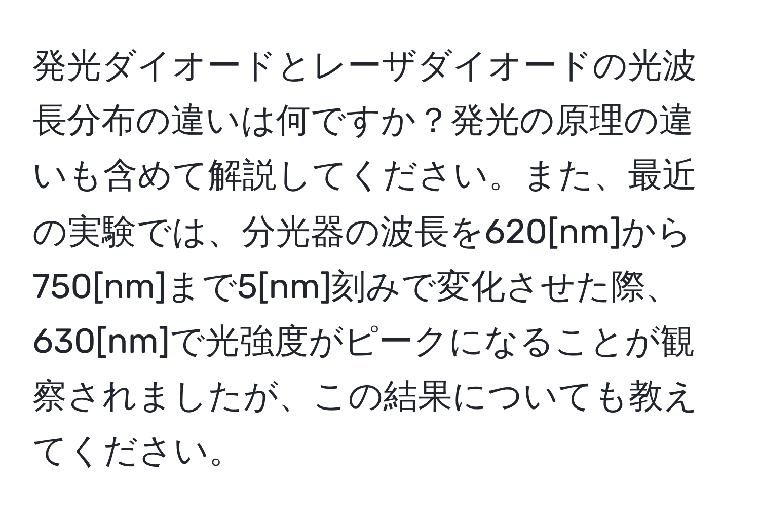 発光ダイオードとレーザダイオードの光波長分布の違いは何ですか？発光の原理の違いも含めて解説してください。また、最近の実験では、分光器の波長を620[nm]から750[nm]まで5[nm]刻みで変化させた際、630[nm]で光強度がピークになることが観察されましたが、この結果についても教えてください。