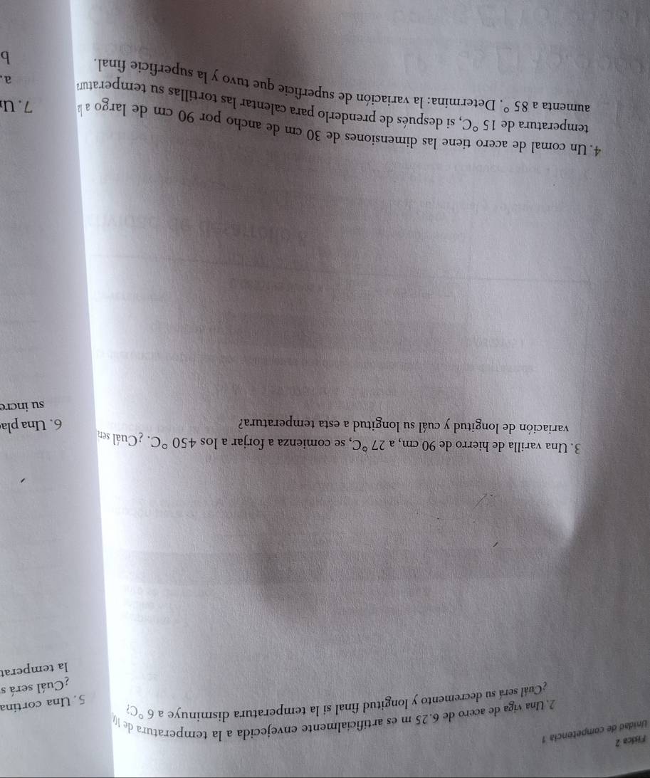 Física 2 
Unidad de competencia 1 
2. Una viga de acero de 6.25 m es artificialmente envejecida a la temperatura de ( 
¿Cuál será su decremento y longitud final si la temperatura disminuye a 6°C? 
5. Una cortina 
¿Cuál será s 
la temperat 
3. Una varilla de hierro de 90 cm, a 27°C , se comienza a forjar a los 450°C. ¿Cuál sen 
variación de longitud y cuál su longitud a esta temperatura? 6. Una pla 
su incre 
4. Un comal de a ene las dimensiones de 30 cm de ancho por 90 cm de largo a 
7.u 
temperatura de 15°C , si después de prenderlo para calentar las tortillas su temperatum 
aumenta a 85°. Determina: la variación de superficie que tuvo y la superficie final 
a 
b