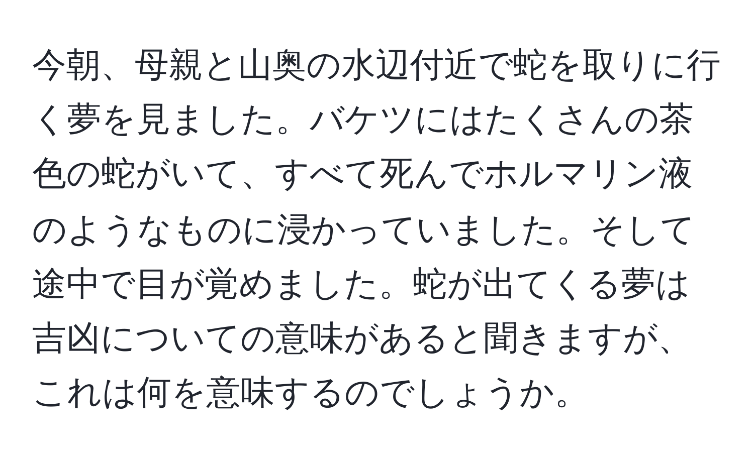 今朝、母親と山奥の水辺付近で蛇を取りに行く夢を見ました。バケツにはたくさんの茶色の蛇がいて、すべて死んでホルマリン液のようなものに浸かっていました。そして途中で目が覚めました。蛇が出てくる夢は吉凶についての意味があると聞きますが、これは何を意味するのでしょうか。