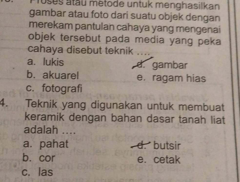 Proses atau metode untuk menghasilkan
gambar atau foto dari suatu objek dengan
merekam pantulan cahaya yang mengenai
objek tersebut pada media yang peka
cahaya disebut teknik . . . .
a. lukis d. gambar
b. akuarel
e. ragam hias
c. fotografi
4. Teknik yang digunakan untuk membuat
keramik dengan bahan dasar tanah liat
adalah ...
a. pahat d. butsir
b. cor e. cetak
c. las