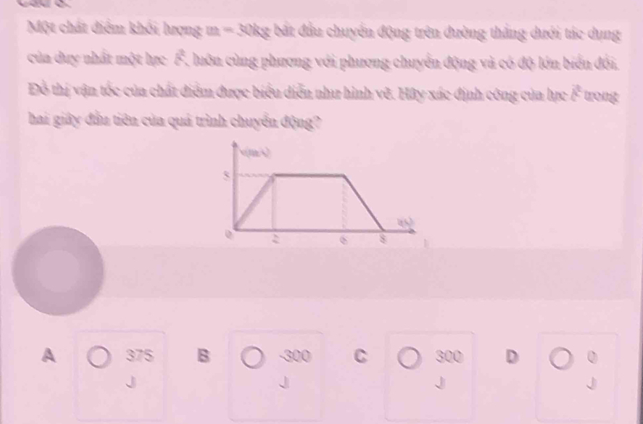 Một chát điểm khối lượng m = 30kg bắt đầu chuyển động trên đường thắng dưới tác dụng
của duy nhất một lực F, luôn cùng phương với phương chuyển động và có độ lớn biển đối,
Đỗ thị vận tốc của chất điểm được biểu diễn như hình vẽ. Hây xác định công của lực vector c
hai giây đầu tiên của quá trình chuyển động?
A 375 B -300 C 300 D 0