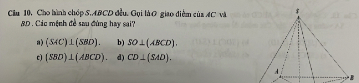 Cho hình chóp S. ABCD đều. Gọi làO giao điểm của AC và
BD. Các mệnh đề sau đúng hay sai?
a) (SAC)⊥ (SBD). b) SO⊥ (ABCD).
c) (SBD)⊥ (ABCD). d) CD⊥ (SAD). 
· B