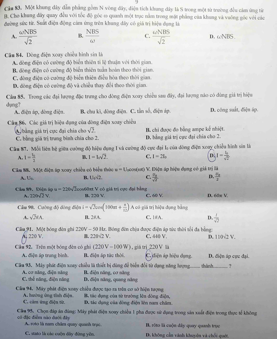 Một khung dây dẫn phẳng gồm N vòng dây, diện tích khung dây là S trong một từ trường đều cảm ứng từ
B. Cho khung dây quay đều với tốc độ góc ω quanh một trục nằm trong mặt phẳng của khung và vuông góc với các
đường sức từ. Suất điện động cảm ứng trên khung dây có giá trị hiệu dụng là
B.
A.  omega NBS/sqrt(2)   NBS/omega   C.  omega NBS/sqrt(2)  D. omega NBS.
Câu 84. Dòng điện xoay chiều hình sin là
A. dòng điện có cường độ biến thiên tỉ lệ thuận với thời gian.
B. dòng điện có cường độ biến thiên tuần hoàn theo thời gian.
C. dòng điện có cường độ biến thiên điều hòa theo thời gian.
D. dòng điện có cường độ và chiều thay đổi theo thời gian.
Câu 85. Trong các đại lượng đặc trưng cho dòng điện xoay chiều sau đây, đại lượng nào có dùng giá trị hiệu
dụng?
A. điện áp, dòng điện. B. chu kì, dòng điện. C. tần số, điện áp. D. công suất, điện áp.
Câu 86. Các giá trị hiệu dụng của dòng điện xoay chiều
A, bằng giá trị cực đại chia cho sqrt(2). B. chỉ được đo bằng ampe kế nhiệt.
C. bằng giá trị trung bình chia cho 2. D. bằng giá trị cực đại chia cho 2.
Câu 87. Mối liên hệ giữa cường độ hiệu dụng I và cường độ cực đại I₀ của dòng điện xoay chiều hình sin là
B. I=I_0sqrt(2). C. I=2I_0 D.
A. I=frac I_02 I=frac I_0sqrt(2).
Câu 88. Một điện áp xoay chiều có biểu thức u=U_0cos (omega t) V. Điện áp hiệu dụng có giá trị là
A. U_0. B. U_0sqrt(2). C. frac U_0sqrt(2). D. frac U_02
Câu 89. Điện áp u=220sqrt(2) cos60πt V có giá trị cực đại bằng
A. 220sqrt(2)V. B. 220 V. C. 60 V. D. 60π V.
Câu 90. Cường độ dòng điện i=sqrt(2)cos (100π t+ π /12 ) A có giá trị hiệu dụng bằng
A. sqrt(2)# A. B. 2#A. C. 1#A. D.  1/sqrt(2) 
Câu 91. Một bóng đèn ghi 220V - 50 Hz. Bóng đèn chịu được điện áp tức thời tối đa bằng:
A 220 V. B. 220sqrt(2)V. C. 440 V. D. 110sqrt(2)V.
Câu 92. Trên một bóng đèn có ghi (220V -100W), giá trị_220 V là
A. điện áp trung bình. B. điện áp tức thời. C. điện áp hiệu dụng. D. điện áp cực đại.
Câu 93. Máy phát điện xoay chiều là thiết bị dùng để biến đổi từ dạng năng lượng._ thành_ ?
A. cơ năng, điện năng  B. điện năng, cơ năng
C. thế năng, điện năng  D. điện năng, quang năng
Câu 94. Máy phát điện xoay chiều được tạo ra trên cơ sở hiện tượng
A. hưởng ứng tĩnh điện. B. tác dụng của từ trường lên dòng điện,
C. cảm ứng điện từ. D. tác dụng của dòng điện lên nam châm.
Câu 95. Chọn đáp án đúng: Máy phát điện xoay chiều 1 pha được sử dụng trong sản xuất điện trong thực tế không
có đặc điểm nào dưới đây
A. roto là nam châm quay quanh trục. B. rôto là cuộn dây quay quanh trục
C. stato là các cuộn dây đứng yên. D. không cần vành khuyên và chỗi quét.