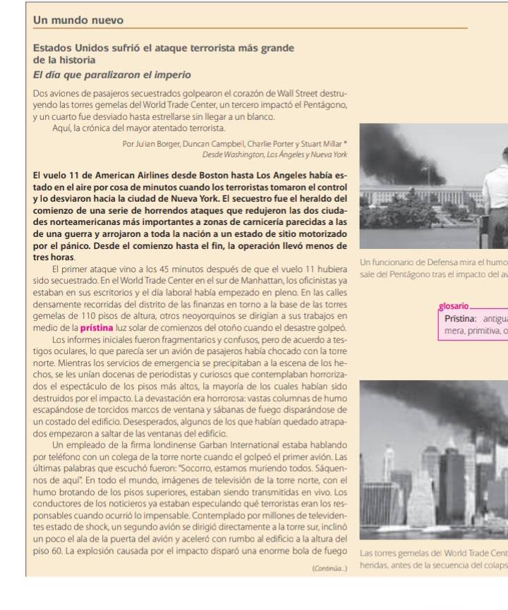 Un mundo nuevo
Estados Unidos sufrió el ataque terrorista más grande
de la historia
El día que paralizaron el imperio
Dos aviones de pasajeros secuestrados golpearon el corazón de Wall Street destru-
yendo las torres gemelas del World Trade Center, un tercero impactó el Pentágono,
y un cuarto fue desviado hasta estrellarse sin llegar a un blanco.
Aquí, la crónica del mayor atentado terrorista.
Por Julian Borger, Duncan Campbeil, Charlie Porter y Stuart Millar *
Desde Washington, Los Ángeles y Nueva York
El vuelo 11 de American Airlines desde Boston hasta Los Angeles había es-
tado en el aire por cosa de minutos cuando los terroristas tomaron el control
y lo desviaron hacia la ciudad de Nueva York. El secuestro fue el heraldo del
comienzo de una serie de horrendos ataques que redujeron las dos ciuda-
des norteamericanas más importantes a zonas de carnicería parecidas a las
de una guerra y arrojaron a toda la nación a un estado de sitio motorizado
por el pánico. Desde el comienzo hasta el fin, la operación Ilevó menos de
tres horas. Un funcionario de Defensa mira el humo
El primer ataque vino a los 45 minutos después de que el vuelo 11 hubiera
sido secuestrado. En el World Trade Center en el sur de Manhattan, los oficinistas ya sale del Pentágono tras el impacto del a
estaban en sus escritorios y el día laboral había empezado en pleno. En las calles
densamente recorridas del distrito de las finanzas en torno a la base de las torres glosario_
gemelas de 110 pisos de altura, otros neoyorquinos se dirigían a sus trabajos en  Prístina: antigua
medio de la prístina luz solar de comienzos del otoño cuando el desastre golpeó. mera, primitiva, c
Los informes iniciales fueron fragmentarios y confusos, pero de acuerdo a tes-
tigos oculares, lo que parecía ser un avión de pasajeros había chocado con la torre
norte. Mientras los servicios de emerqencia se precipitaban a la escena de los he-
chos, se les unían docenas de periodistas y curiosos que contemplaban horroriza-
dos el espectáculo de los pisos más altos, la mayoría de los cuales habían sido
destruidos por el impacto. La devastación era horrorosa: vastas columnas de humo
escapándose de torcidos marcos de ventana y sábanas de fuego disparándose de
un costado del edificio. Desesperados, algunos de los que habían quedado atrapa-
dos empezaron a saltar de las ventanas del edificio.
Un empleado de la firma londinense Garban International estaba hablando
por teléfono con un colega de la torre norte cuando el golpeó el primer avión. Las
últimas palabras que escuchó fueron: ''Socorro, estamos muriendo todos. Sáquen-
nos de aquí''. En todo el mundo, imágenes de televisión de la torre norte, con el
humo brotando de los pisos superiores, estaban siendo transmitidas en vivo. Los
conductores de los noticieros ya estaban especulando qué terroristas eran los res-
ponsables cuando ocurrió lo impensable. Contemplado por millones de televiden-
tes estado de shock, un segundo avión se dirigió directamente a la torre sur, inclinó
un poco el ala de la puerta del avión y aceleró con rumbo al edificio a la altura del
piso 60. La explosión causada por el impacto disparó una enorme bola de fuego Las torres gemelas del World Trade Cent
(Continúa.) heridas, antes de la secuencia del colaps
