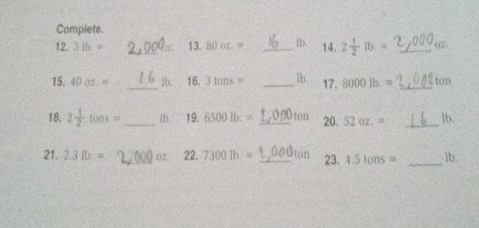 Complete. 
12. 3(b.= _ 13.80oz.= _ _ tb. 14. 2 1/2 lb= _ 0Z
15.40oz.= _ lb. 16.3tons= _1b. 17.8000lb.= _ ton
18. 2 1/2 tons= _1b. 19.6500lb.= _ton 20,52oz:= _ ]b. 
21. 2.3lb.= _02. 22.7300lb.= _ 011 23.4.5tons= _ lb.