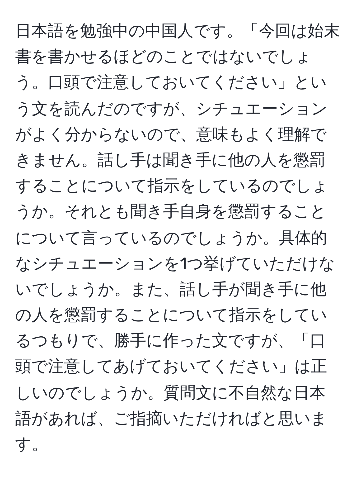 日本語を勉強中の中国人です。「今回は始末書を書かせるほどのことではないでしょう。口頭で注意しておいてください」という文を読んだのですが、シチュエーションがよく分からないので、意味もよく理解できません。話し手は聞き手に他の人を懲罰することについて指示をしているのでしょうか。それとも聞き手自身を懲罰することについて言っているのでしょうか。具体的なシチュエーションを1つ挙げていただけないでしょうか。また、話し手が聞き手に他の人を懲罰することについて指示をしているつもりで、勝手に作った文ですが、「口頭で注意してあげておいてください」は正しいのでしょうか。質問文に不自然な日本語があれば、ご指摘いただければと思います。