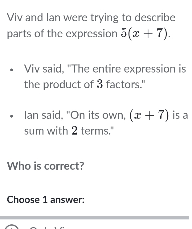 Viv and Ian were trying to describe 
parts of the expression 5(x+7). 
Viv said, "The entire expression is 
the product of 3 factors." 
Ian said, "On its own, (x+7) is a 
sum with 2 terms." 
Who is correct? 
Choose 1 answer: