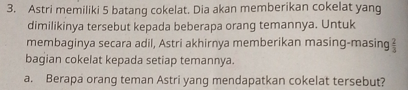 Astri memiliki 5 batang cokelat. Dia akan memberikan cokelat yang 
dimilikinya tersebut kepada beberapa orang temannya. Untuk 
membaginya secara adil, Astri akhirnya memberikan masing-masing  2/3 
bagian cokelat kepada setiap temannya. 
a. Berapa orang teman Astri yang mendapatkan cokelat tersebut?