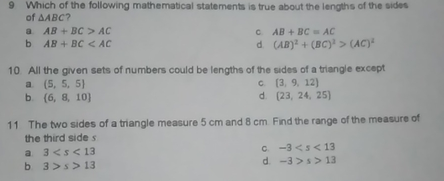 Which of the following mathematical statements is true about the lengths of the sides
of △ ABC 2
a AB+BC>AC
C. AB+BC=AC
b AB+BC
d. (AB)^2+(BC)^2>(AC)^2
10. All the given sets of numbers could be lengths of the sides of a triangle except
a (5,5,5)
C.  3,9,12
b.  6,8,10 d.  23,24,25
11 The two sides of a triangle measure 5 cm and 8 cm. Find the range of the measure of
the third side s
a 3
C. -3
b 3>s>13
d. -3>s>13