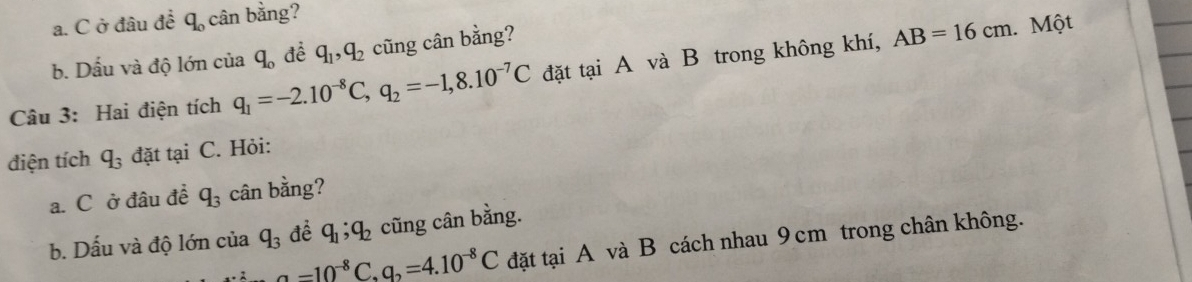 ở đâu để q_0 cân bằng? 
b. Dấu và độ lớn cia q_o để q_1, q_2 cũng cân bằng? 
Câu 3: Hai điện tích q_1=-2.10^(-8)C, q_2=-1,8.10^(-7)C đặt tại A và B trong không khí,
AB=16cm Một 
điện tích q_3 đặt tại C. Hỏi: 
a. C ở đâu đề q_3 cân bằng? 
b. Dấu và độ lớn của q_3 đề q_1; q_2 cũng cân bằng. 
_ a-10^(-8)C, q_2=4.10^(-8)C đặt tại A và B cách nhau 9cm trong chân không.