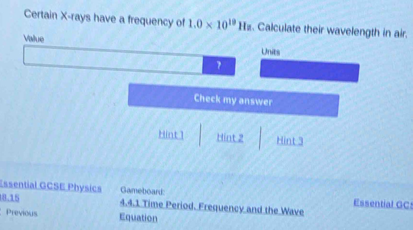 Certain X -rays have a frequency of 1.0* 10^(19)Hz. Calculate their wavelength in air. 
Value 
Units 
Check my answer 
Hint1 Hint 2 Hint 3 
Essential GCSE Physics Gameboard: Essential GC
8.15 4.4.1 Time Period. Frequency and the Wave 
Previous Equation