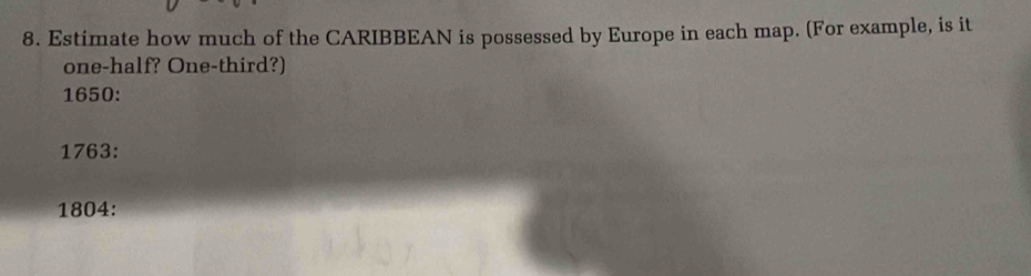 Estimate how much of the CARIBBEAN is possessed by Europe in each map. (For example, is it 
one-half? One-third?) 
1650: 
1763: 
1804: