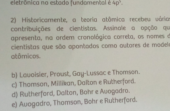 eletrônica no estado fundamental é 4p^5·
2) Historicamente, a teoria atômica recebeu várias
contribuições de cientistas. Assinale a opção qu
apresenta, na ordem cronológica correta, os nomes d
cientistas que são apontados como autores de modele
atômicos.
b) Lavoisier, Proust, Gay-Lussac e Thomson.
c) Thomson, Millikan, Dalton e Rutherford.
d) Rutherford, Dalton, Bohr e Avogadro.
e) Avogadro, Thomson, Bohr e Rutherford.