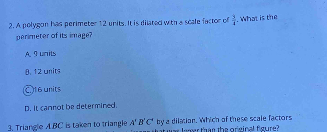 A polygon has perimeter 12 units. It is dilated with a scale factor of  3/4 . What is the
perimeter of its image?
A. 9 units
B. 12 units
C. 16 units
D. It cannot be determined.
3. Triangle A BC is taken to triangle A'B'C' by a dilation. Which of these scale factors
t was lrger than the original figure?