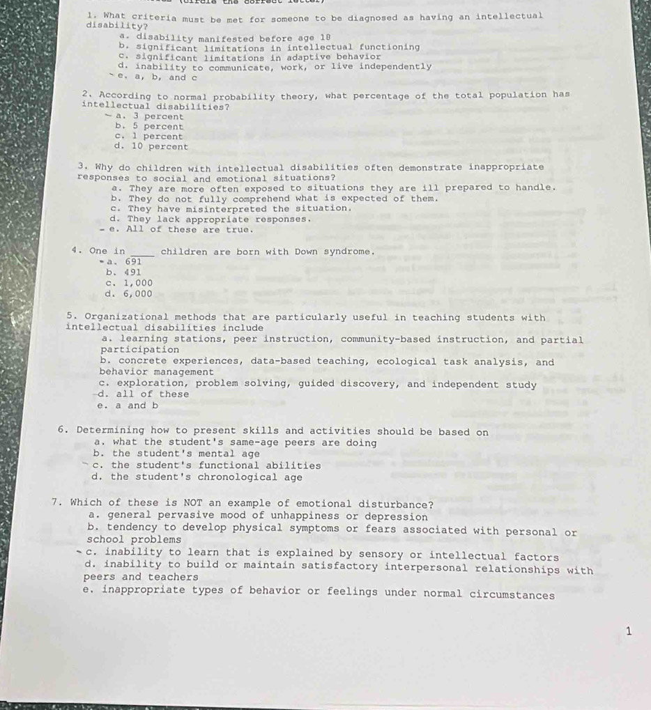 What criteria must be met for someone to be diagnosed as having an intellectual
disability?
a. disability manifested before age 19
b. significant limitations in intellectual functioning
c. significant limitations in adaptive behavior
d. inability to communicate, work, or live independently
e. a, b, and c
2. According to normal probability theory, what percentage of the total population has
intellectual disabilities?
a. 3 percent
b. 5 percent
c. 1 percent
d. 10 percent
3. Why do children with intellectual disabilities often demonstrate inappropriate
responses to social and emotional situations?
a. They are more often exposed to situations they are ill prepared to handle.
b. They do not fully comprehend what is expected of them.
c. They have misinterpreted the situation.
d. They lack appropriate responses.
- e. All of these are true.
_
4. One in children are born with Down syndrome.
•a、 691
b、 491
c. 1,000
d. 6,000
5. Organizational methods that are particularly useful in teaching students with
intellectual disabilíties include
a. learning stations, peer instruction, community-based instruction, and partial
participation
b. concrete experiences, data-based teaching, ecological task analysis, and
behavior management
c. exploration, problem solving, guided discovery, and independent study
d. all of these
e. a and b
6. Determining how to present skills and activities should be based on
a. what the student's same-age peers are doing
b. the student's mental age
c. the student's functional abilities
d. the student's chronological age
7. Which of these is NOT an example of emotional disturbance?
a. general pervasive mood of unhappiness or depression
b. tendency to develop physical symptoms or fears associated with personal or
school problems
c. inability to learn that is explained by sensory or intellectual factors
d. inability to build or maintain satisfactory interpersonal relationships with
peers and teachers
e. inappropriate types of behavior or feelings under normal circumstances
1