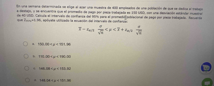 En una semana determinada se elige al azar una muestra de 400 empleados de una población de que se dedica al trabajo
a destajo, y se encuentra que el promedio de pago por pieza trabajada es 150 USD, con una desviación estándar muestral
de 40 USD. Calcula el intervalo de confianza del 95% para el promedio poblacional de pago por pieza trabajada. Recuerda
que Z_95% =1.96 , apóyate utilizado la ecuación del intervalo de confianza:
overline x-z_alpha /2 sigma /sqrt(n) 
a. 150.00 <151.96
b. 110.00 <190.00
c. 146.08 <153.92
d. 148.04 <151.96