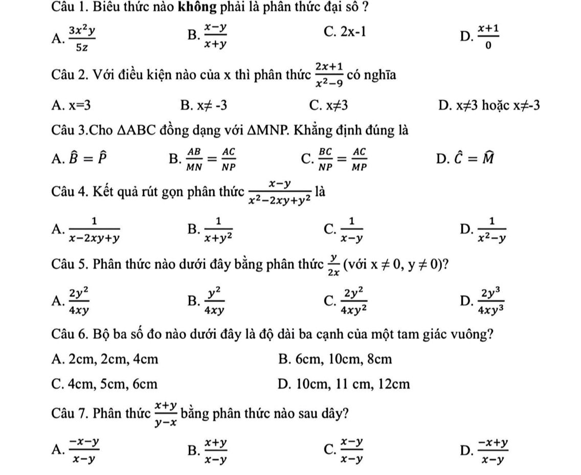 Biêu thức nào không phải là phân thức đại số ?
B.
C. 2x-1
D.
A.  3x^2y/5z   (x-y)/x+y   (x+1)/0 
Câu 2. Với điều kiện nào của x thì phân thức  (2x+1)/x^2-9  có nghīa
A. x=3 B. x!= -3 C. x!= 3 D. x!= 3 hoặc x!= -3
Câu 3.Cho △ ABC đồng dạng với △ MNP. 2 Khẳng định đúng là
A. hat B=hat P B.  AB/MN = AC/NP   BC/NP = AC/MP 
C.
D. hat C=widehat M
Câu 4. Kết quả rút gọn phân thức  (x-y)/x^2-2xy+y^2  là
A.  1/x-2xy+y   1/x+y^2   1/x-y   1/x^2-y 
B.
C.
D.
Câu 5. Phân thức nào dưới đây bằng phân thức  y/2x  (với x!= 0,y!= 0) ?
A.  2y^2/4xy   y^2/4xy   2y^2/4xy^2  D.  2y^3/4xy^3 
B.
C.
Câu 6. Bộ ba số đo nào dưới đây là độ dài ba cạnh của một tam giác vuông?
A. 2cm, 2cm, 4cm B. 6cm, 10cm, 8cm
C. 4cm, 5cm, 6cm D. 10cm, 11 cm, 12cm
Câu 7. Phân thức  (x+y)/y-x  bằng phân thức nào sau dây?
A.  (-x-y)/x-y   (x+y)/x-y   (x-y)/x-y   (-x+y)/x-y 
B.
C.
D.