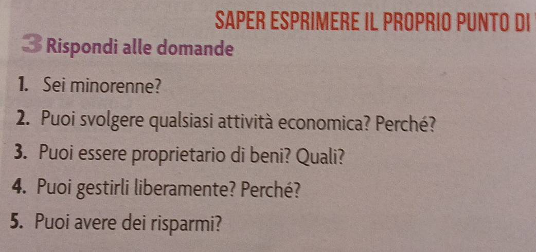 SAPER ESPRIMERE IL PROPRIO PUNTO DI 
3 Rispondi alle domande 
1. Sei minorenne? 
2. Puoi svolgere qualsiasi attività economica? Perché? 
3. Puoi essere proprietario di beni? Quali? 
4. Puoi gestirli liberamente? Perché? 
5. Puoi avere dei risparmi?