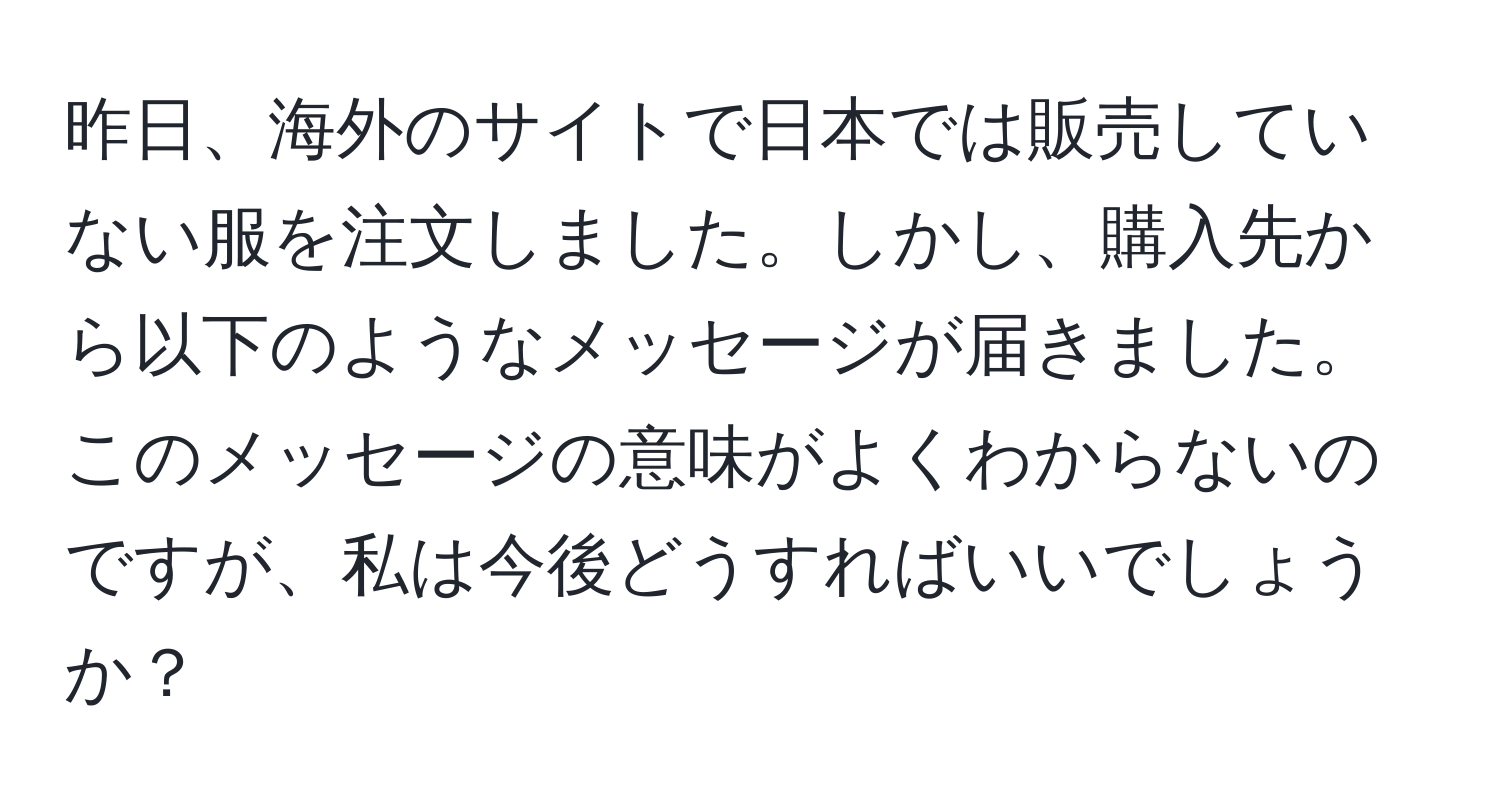 昨日、海外のサイトで日本では販売していない服を注文しました。しかし、購入先から以下のようなメッセージが届きました。このメッセージの意味がよくわからないのですが、私は今後どうすればいいでしょうか？