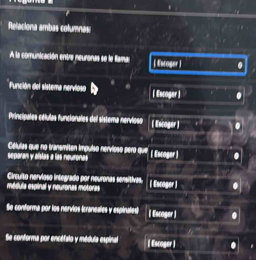 Relaciona ambas columnas: 
A la comunicación entre neuronas se le llama: ( Escoger ) . 
Función del sistema nervioso ( Escoger ) 
Principales células funcionales del sistema nervioso ( Escoger ) 
Células que no transmiten impulso nervioso pero que ( Escoger) 
separan y alsias a las neuronas 
Circulto nervioso integrado por neuronas sensitivas, 
médula espinal y neuronas motoras ( Escoger ) 
Se conforma por los nervios (craneales y espinales) ( Escoger ) 
Se conforma por encéfalo y médula espinal ( Escoger )