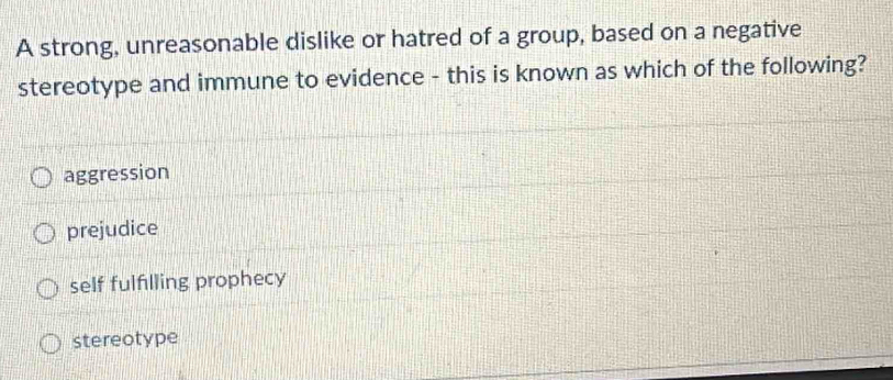 A strong, unreasonable dislike or hatred of a group, based on a negative
stereotype and immune to evidence - this is known as which of the following?
aggression
prejudice
self fulfilling prophecy
stereotype