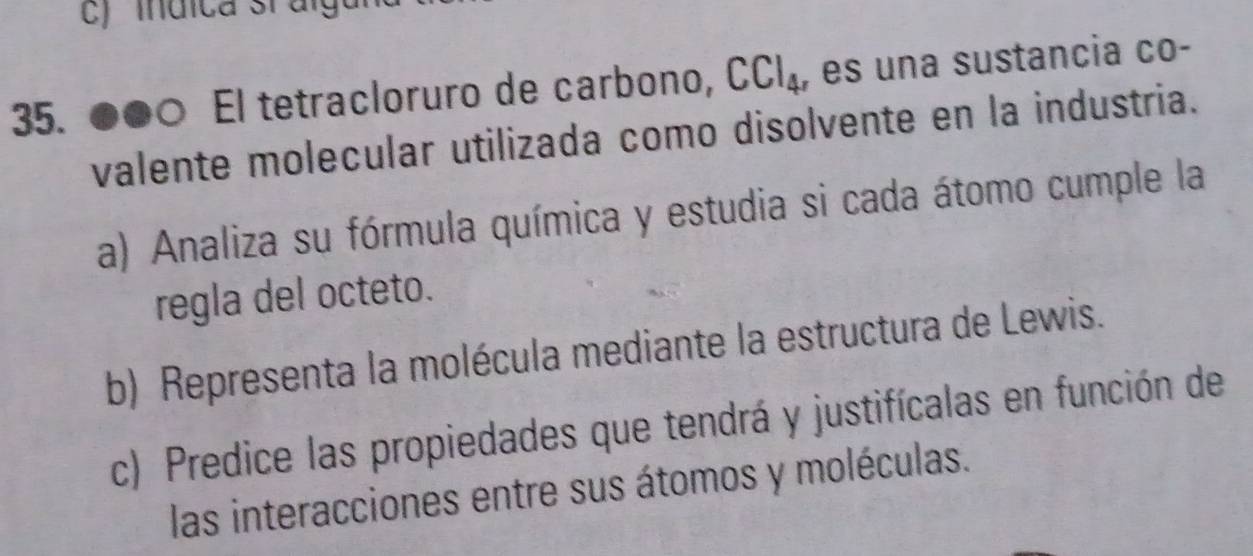 ●●० El tetracloruro de carbono, CCl_4 , es una sustancia co- 
valente molecular utilizada como disolvente en la industria. 
a) Analiza su fórmula química y estudia si cada átomo cumple la 
regla del octeto. 
b) Representa la molécula mediante la estructura de Lewis. 
c) Predice las propiedades que tendrá y justifícalas en función de 
las interacciones entre sus átomos y moléculas.