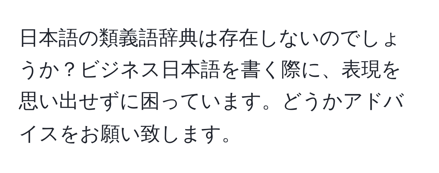 日本語の類義語辞典は存在しないのでしょうか？ビジネス日本語を書く際に、表現を思い出せずに困っています。どうかアドバイスをお願い致します。